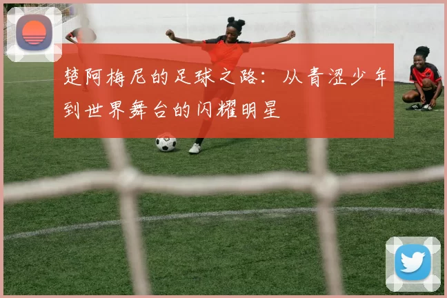 楚阿梅尼的足球之路：从青涩少年到世界舞台的闪耀明星