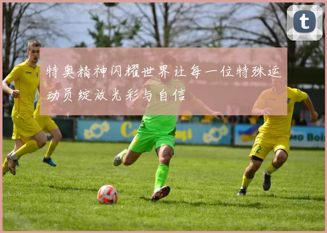 特奥精神闪耀世界让每一位特殊运动员绽放光彩与自信