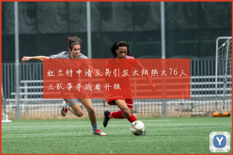 杜兰特申请交易引发太阳热火76人三队争夺战局升级