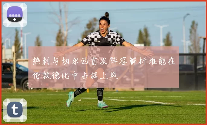 热刺与切尔西首发阵容解析谁能在伦敦德比中占据上风