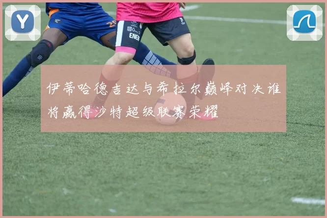 伊蒂哈德吉达与希拉尔巅峰对决谁将赢得沙特超级联赛荣耀