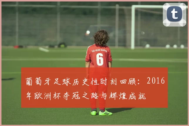 葡萄牙足球历史性时刻回顾：2016年欧洲杯夺冠之路与辉煌成就
