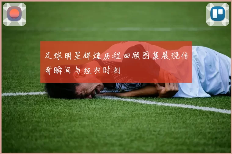 足球明星辉煌历程回顾图集展现传奇瞬间与经典时刻