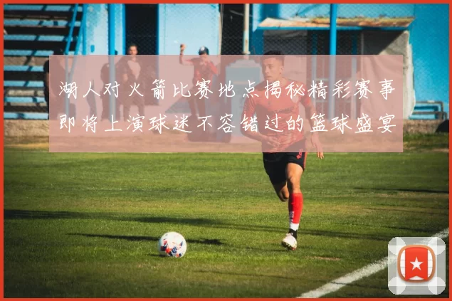 湖人对火箭比赛地点揭秘精彩赛事即将上演球迷不容错过的篮球盛宴